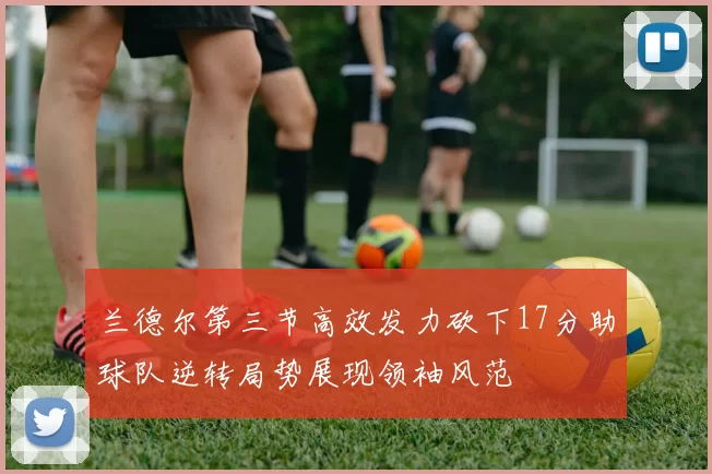 兰德尔第三节高效发力砍下17分助球队逆转局势展现领袖风范