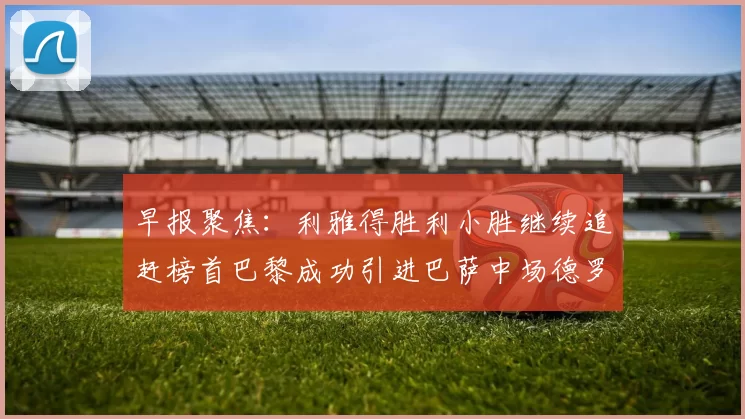 早报聚焦：利雅得胜利小胜继续追赶榜首巴黎成功引进巴萨中场德罗