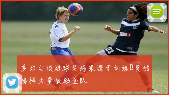 多尔古谈进球灵感来源于训练B费的榜样力量激励全队