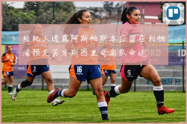 经纪人透露阿斯帕斯本应留在利物浦预见苏牙斯图里奇离队命运
