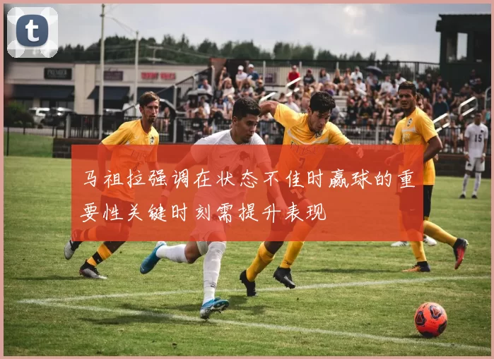马祖拉强调在状态不佳时赢球的重要性关键时刻需提升表现