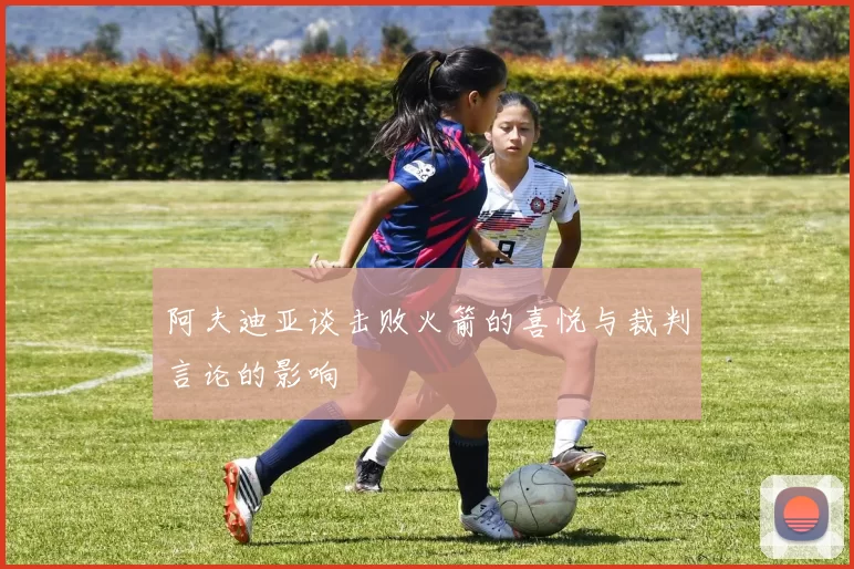 阿夫迪亚谈击败火箭的喜悦与裁判言论的影响