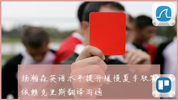杨瀚森英语水平提升缓慢夏季联赛依赖克里斯翻译沟通