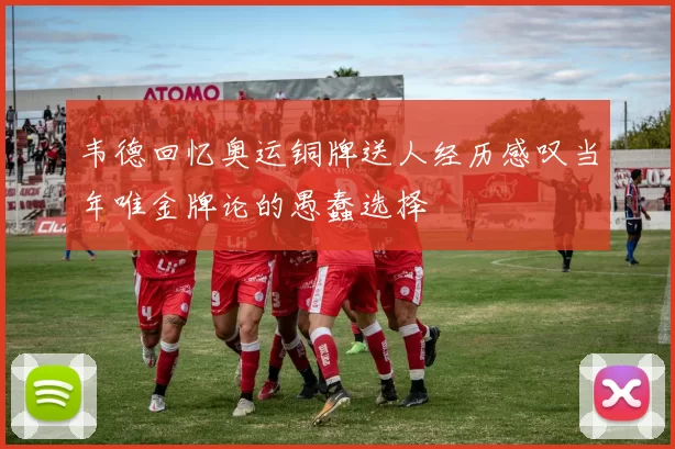 韦德回忆奥运铜牌送人经历感叹当年唯金牌论的愚蠢选择