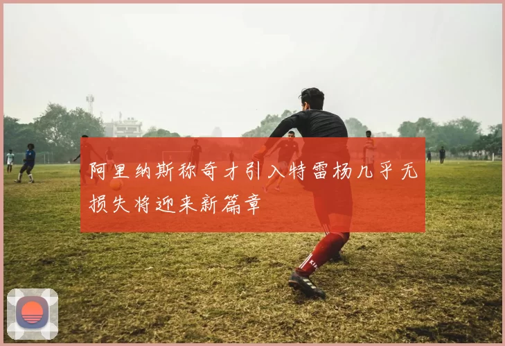 阿里纳斯称奇才引入特雷杨几乎无损失将迎来新篇章