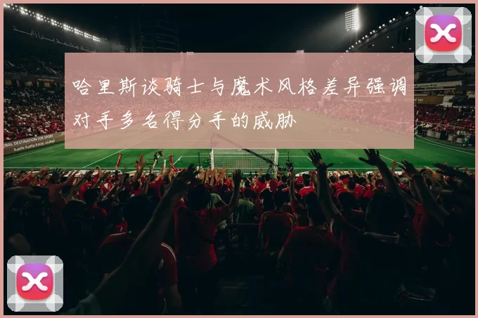 哈里斯谈骑士与魔术风格差异强调对手多名得分手的威胁